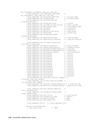 C-22    Oracle Bills of Material User's Guide
Get_Item_Name(l_assembly_item_id,l_org_id);
l_bom_component_rec.Component_Item_Name :=
Get_Item_Name(l_comp_item_id,l_org_id);
l_bom_component_rec.Alternate_BOM_Code := l_struct_name;
l_bom_component_rec.Disable_Date := l_disable_date;
l_bom_component_rec.Planning_Percent :=
l_planning_percent;
l_bom_component_rec.Projected_Yield := l_yield;
l_bom_component_rec.Include_In_Cost_Rollup := l_cost_rollup;
l_bom_component_rec.Wip_Supply_Type := l_wip_supply_type;
l_bom_component_rec.So_Basis := l_so_basis;
l_bom_component_rec.Optional := l_optional;
l_bom_component_rec.Mutually_Exclusive := l_exclusive;
l_bom_component_rec.Check_Atp := l_check_atp;
l_bom_component_rec.Shipping_Allowed :=
l_shipping_allowed;
l_bom_component_rec.Required_To_Ship := l_req_to_ship;
l_bom_component_rec.Required_For_Revenue := l_req_for_revenue;
l_bom_component_rec.Include_On_Ship_Docs :=
l_include_on_ship_docs;
l_bom_component_rec.Quantity_Related := l_qty_related;
l_bom_component_rec.Supply_Subinventory := l_supply_subinv;
l_bom_component_rec.Minimum_Allowed_Quantity:= l_low_qty;
l_bom_component_rec.Maximum_Allowed_Quantity:= l_high_qty;
l_bom_component_rec.Attribute_category := l_attr_category;
l_bom_component_rec.Attribute1 := l_attr1;
l_bom_component_rec.Attribute2 := l_attr2;
l_bom_component_rec.Attribute3 := l_attr3;
l_bom_component_rec.Attribute4 := l_attr4;
l_bom_component_rec.Attribute5 := l_attr5;
l_bom_component_rec.Attribute6 := l_attr6;
l_bom_component_rec.Attribute7 := l_attr7;
l_bom_component_rec.Attribute8 := l_attr8;
l_bom_component_rec.Attribute9 := l_attr9;
l_bom_component_rec.Attribute10 := l_attr10;
l_bom_component_rec.Attribute11 := l_attr11;
l_bom_component_rec.Attribute12 := l_attr12;
l_bom_component_rec.Attribute13 := l_attr13;
l_bom_component_rec.Attribute14 := l_attr14;
l_bom_component_rec.Attribute15 := l_attr15;
l_bom_component_rec.From_End_Item_Unit_Number :=
l_from_end_item_unit_number;
l_bom_component_rec.To_End_Item_Unit_Number :=
l_to_end_item_unit_number;
l_bom_component_rec.Original_System_Reference := l_orig_sys_ref;
l_bom_component_rec.Enforce_Int_Requirements:= l_enforce_int_req;
l_bom_component_rec.Auto_Request_Material :=
l_auto_req_material;
l_bom_component_rec.Suggested_Vendor_Name :=
l_sugg_vendor_name;
l_bom_component_rec.Unit_Price := l_unit_price;
l_bom_component_rec.Transaction_Type := 'SYNC';
l_bom_component_rec.Return_Status := NULL;
l_bom_component_rec.Row_Identifier := NULL;
l_bom_component_tbl(1) := l_bom_component_rec;
Bom_Bo_Pub.Process_Bom
( p_bo_identifier => 'BOM'
 