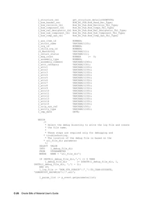 C-26    Oracle Bills of Material User's Guide
l_structure_rec get_structure_details%ROWTYPE;
l_bom_header_rec BOM_BO_PUB.Bom_Head_Rec_Type;
l_bom_revision_tbl Bom_Bo_Pub.Bom_Revision_Tbl_Type;
l_bom_component_tbl Bom_Bo_Pub.Bom_Comps_Tbl_Type;
l_bom_ref_designator_tbl Bom_Bo_Pub.Bom_Ref_Designator_Tbl_Type;
l_bom_sub_component_tbl Bom_Bo_Pub.Bom_Sub_Component_Tbl_Type;
l_bom_comp_ops_tbl Bom_Bo_Pub.Bom_Comp_Ops_Tbl_Type;
l_ass_item_id NUMBER;
l_struct_name VARCHAR2(10);
l_org_id NUMBER;
l_child_org_id NUMBER;
is_MasterOrg VARCHAR2(1);
l_return_status VARCHAR2(1);
l_msg_count NUMBER := 0;
l_assembly_type NUMBER;
l_assembly_comment VARCHAR2(240);
l_attr_category VARCHAR2(30);
l_attr1 VARCHAR2(150);
l_attr2 VARCHAR2(150);
l_attr3 VARCHAR2(150);
l_attr4 VARCHAR2(150);
l_attr5 VARCHAR2(150);
l_attr6 VARCHAR2(150);
l_attr7 VARCHAR2(150);
l_attr8 VARCHAR2(150);
l_attr9 VARCHAR2(150);
l_attr10 VARCHAR2(150);
l_attr11 VARCHAR2(150);
l_attr12 VARCHAR2(150);
l_attr13 VARCHAR2(150);
l_attr14 VARCHAR2(150);
l_attr15 VARCHAR2(150);
l_orig_sys_ref VARCHAR2(50);
l_entity_type VARCHAR2(100);
l_imp_date DATE;
BEGIN
/*
* Select the debug directory to write the log file and create
* the file name.
*
* These steps are required only for debugging and
* troubleshooting.
* The location of the debug file is based on the
* utl_file_dir parameter
*/
SELECT VALUE
INTO l_debug_file_dir
FROM V$PARAMETER
WHERE NAME = 'utl_file_dir';
IF INSTR(l_debug_file_dir,',') <> 0 THEN
l_debug_file_dir := SUBSTR(l_debug_file_dir, 1,
INSTR(l_debug_file_dir, ',') - 1);
END IF;
l_log_file := 'BOM_STR_SUBSCR'||'_'||TO_CHAR(SYSDATE,
'DDMONYYYY_HH24MISS')||'.err';
l_param_list := p_event.getparameterlist;
 