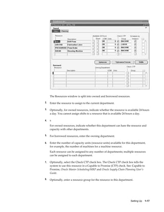 Setting Up    1-17
The Resources window is split into owned and borrowed resources.
2. Enter the resource to assign to the current department.
3. Optionally, for owned resources, indicate whether the resource is available 24 hours
a day. You cannot assign shifts to a resource that is available 24 hours a day.
4. s
For owned resources, indicate whether this department can hare the resource and
capacity with other departments.
5. For borrowed resources, enter the owning department.
6. Enter the number of capacity units (resource units) available for this department,
for example, the number of machines for a machine resource.
Each resource can be assigned to any number of departments; multiple resources
can be assigned to each department.
7. Optionally, select the Check CTP check box. The Check CTP check box tells the
system to use this resource in a Capable to Promise (CTP) check. See: Capable to
Promise, Oracle Master Scheduling/MRP and Oracle Supply Chain Planning User's
Guide.
8. Optionally, enter a resource group for the resource in this department.
 