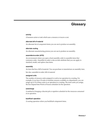 Glossary-1
Glossary
activity
A business action or task which uses a resource or incurs a cost.
alternate bill of material
An alternate list of component items you can use to produce an assembly.
alternate routing
An alternate manufacturing process you can use to produce an assembly.
assemble-to-order (ATO)
An environment where you open a final assembly order to assemble items that
customers order. Assemble-to-order is also an item attribute that you can apply to
standard, model, and option class items.
assembly
An item that has a bill of material. You can purchase or manufacture an assembly item.
See also: assemble-to-order, bill of material
assigned units
The number of resource units assigned to work at an operation in a routing. For
example, if you have 10 units of machine resource available at a department, you can
assign up to 10 of these units to an operation in a routing. The more units you assign,
the less elapsed time Work in Process schedules for the operation.
autocharge
A method of charging a discrete job or repetitive schedule for the resources consumed
at an operation.
backflush operation
A routing operation where you backflush component items.
 