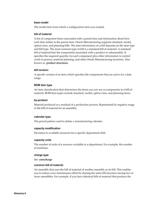 Glossary-2
base model
The model item from which a configuration item was created.
bill of material
A list of component items associated with a parent item and information about how
each item relates to the parent item. Oracle Manufacturing supports standard, model,
option class, and planning bills. The item information on a bill depends on the item type
and bill type. The most common type of bill is a standard bill of material. A standard
bill of material lists the components associated with a product or subassembly. It
specifies the required quantity for each component plus other information to control
work in process, material planning, and other Oracle Manufacturing functions. Also
known as product structures.
bill revision
A specific version of an item which specifies the components that are active for a date
range.
BOM item type
An item classification that determines the items you can use as components in a bill of
material. BOM Item types include standard, model, option class, and planning items.
by-product
Material produced as a residual of a production process. Represented by negative usage
in the bill of material for an assembly.
calendar type
The period pattern used to define a manufacturing calendar.
capacity modification
Deviation to available resources for a specific department shift.
capacity units
The number of units of a resource available in a department. For example, the number
of machines.
charge type
See: autocharge
common bill of material
An assembly that uses the bill of material of another assembly as its bill. This enables
you to reduce your maintenance effort by sharing the same bill structure among two or
more assemblies. For example, if you have identical bills of material that produce the
 