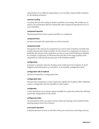Glossary-3
same product in two different organizations, you can define common bills of material
for the identical structures.
common routing
A routing that uses the routing of another assembly as its routing. This enables you to
reduce your maintenance effort by sharing the same routing and operations for two or
more assemblies.
component demand
Demand passed down from a parent assembly to a component.
component item
An item associated with a parent item on a bill of material.
component yield
The percent of the amount of a component you want to issue to build an assembly that
actually becomes part of that assembly. Or, the amount of a component you require to
build plus the amount of the component you lose or waste while building an assembly.
For example, a yield factor of 0.90 means that only 90% of the usage quantity of the
component on a bill actually becomes part of the finished assembly.
configuration
A product a customer orders by choosing a base model and a list of options. It can be
shipped as individual pieces as a set (kit) or as an assembly (configuration item).
configuration bill of material
The bill of material for a configuration item.
configuration item
The item that corresponds to a base model and a specific list of options. Bills of Material
creates a configuration item for assemble-to-order models.
configurator
A form that allows you to choose options available for a particular model, thus defining
a particular configuration for the model.
configure-to-order
An environment where you enter customer orders by choosing a base model and then
selecting options from a list of choices.
count point operation
A default operation to move to and from where you record move and charge resource
 
