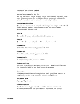 Glossary-4
transactions. Also known as pay point.
cumulative manufacturing lead time
The total time required to make an item if you had all raw materials in stock but had to
make all subassemblies level by level. Bills of Material automatically calculates this
value. Purchased items have no cumulative manufacturing lead time.
cumulative total lead time
The total time required to make an item if no inventory existed and you had to order all
the raw materials and make all subassemblies level by level. Bills of Material
automatically calculates this value.
days off
The number of consecutive days off a shift has before a day on.
days on
The number of consecutive days that a shift works before a day off.
delete entity
An item, bill of material or routing you choose to delete.
delete group
A set of items, bills, and routings you choose to delete.
delete subentity
A component or operation you choose to delete.
deletion constraint
A business rule that restricts the entities you can delete. A deletion constraint is a test
that must succeed before an item, bill, or routing can be deleted.
department
An area within your organization that consists of one or more people, machines, or
suppliers. You can also assign and update resources to a department.
department class
A group of departments.
detailed scheduling
A method of scheduling production that considers minute to minute resource
availability information as well as exact resource requirements from routings.
 