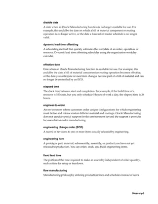 Glossary-5
disable date
A date when an Oracle Manufacturing function is no longer available for use. For
example, this could be the date on which a bill of material component or routing
operation is no longer active, or the date a forecast or master schedule is no longer
valid.
dynamic lead time offsetting
A scheduling method that quickly estimates the start date of an order, operation, or
resource. Dynamic lead time offsetting schedules using the organization workday
calendar.
effective date
Date when an Oracle Manufacturing function is available for use. For example, this
could be the date a bill of material component or routing operation becomes effective,
or the date you anticipate revised item changes become part of a bill of material and can
no longer be controlled by an ECO.
elapsed time
The clock time between start and completion. For example, if the build time of a
resource is 10 hours, but you only schedule 5 hours of work a day, the elapsed time is 29
hours.
engineer-to-order
An environment where customers order unique configurations for which engineering
must define and release custom bills for material and routings. Oracle Manufacturing
does not provide special support for this environment beyond the support it provides
for assemble-to-order manufacturing.
engineering change order (ECO)
A record of revisions to one or more items usually released by engineering.
engineering item
A prototype part, material, subassembly, assembly, or product you have not yet
released to production. You can order, stock, and build engineering items.
fixed lead time
The portion of the time required to make an assembly independent of order quantity,
such as time for setup or teardown.
flow manufacturing
Manufacturing philosophy utilizing production lines and schedules instead of work
 