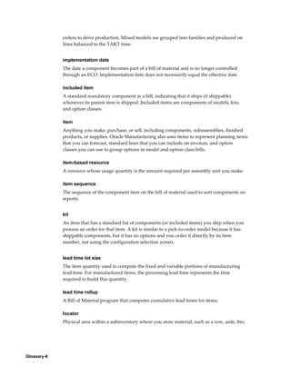 Glossary-6
orders to drive production. Mixed models are grouped into families and produced on
lines balanced to the TAKT time.
implementation date
The date a component becomes part of a bill of material and is no longer controlled
through an ECO. Implementation date does not necessarily equal the effective date.
included item
A standard mandatory component in a bill, indicating that it ships (if shippable)
whenever its parent item is shipped. Included items are components of models, kits,
and option classes.
item
Anything you make, purchase, or sell, including components, subassemblies, finished
products, or supplies. Oracle Manufacturing also uses items to represent planning items
that you can forecast, standard lines that you can include on invoices, and option
classes you can use to group options in model and option class bills.
item-based resource
A resource whose usage quantity is the amount required per assembly unit you make.
item sequence
The sequence of the component item on the bill of material used to sort components on
reports.
kit
An item that has a standard list of components (or included items) you ship when you
process an order for that item. A kit is similar to a pick-to-order model because it has
shippable components, but it has no options and you order it directly by its item
number, not using the configuration selection screen.
lead time lot size
The item quantity used to compute the fixed and variable portions of manufacturing
lead time. For manufactured items, the processing lead time represents the time
required to build this quantity.
lead time rollup
A Bill of Material program that computes cumulative lead times for items.
locator
Physical area within a subinventory where you store material, such as a row, aisle, bin,
 