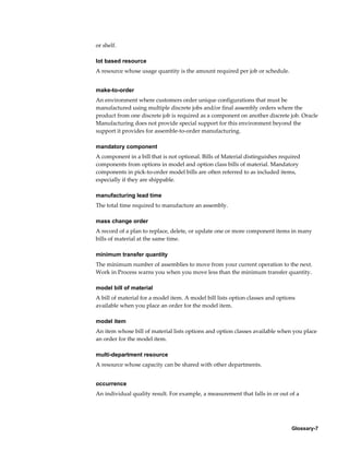 Glossary-7
or shelf.
lot based resource
A resource whose usage quantity is the amount required per job or schedule.
make-to-order
An environment where customers order unique configurations that must be
manufactured using multiple discrete jobs and/or final assembly orders where the
product from one discrete job is required as a component on another discrete job. Oracle
Manufacturing does not provide special support for this environment beyond the
support it provides for assemble-to-order manufacturing.
mandatory component
A component in a bill that is not optional. Bills of Material distinguishes required
components from options in model and option class bills of material. Mandatory
components in pick-to-order model bills are often referred to as included items,
especially if they are shippable.
manufacturing lead time
The total time required to manufacture an assembly.
mass change order
A record of a plan to replace, delete, or update one or more component items in many
bills of material at the same time.
minimum transfer quantity
The minimum number of assemblies to move from your current operation to the next.
Work in Process warns you when you move less than the minimum transfer quantity.
model bill of material
A bill of material for a model item. A model bill lists option classes and options
available when you place an order for the model item.
model item
An item whose bill of material lists options and option classes available when you place
an order for the model item.
multi-department resource
A resource whose capacity can be shared with other departments.
occurrence
An individual quality result. For example, a measurement that falls in or out of a
 