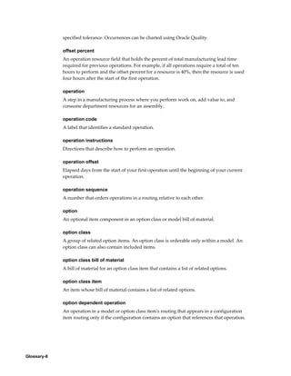 Glossary-8
specified tolerance. Occurrences can be charted using Oracle Quality.
offset percent
An operation resource field that holds the percent of total manufacturing lead time
required for previous operations. For example, if all operations require a total of ten
hours to perform and the offset percent for a resource is 40%, then the resource is used
four hours after the start of the first operation.
operation
A step in a manufacturing process where you perform work on, add value to, and
consume department resources for an assembly.
operation code
A label that identifies a standard operation.
operation instructions
Directions that describe how to perform an operation.
operation offset
Elapsed days from the start of your first operation until the beginning of your current
operation.
operation sequence
A number that orders operations in a routing relative to each other.
option
An optional item component in an option class or model bill of material.
option class
A group of related option items. An option class is orderable only within a model. An
option class can also contain included items.
option class bill of material
A bill of material for an option class item that contains a list of related options.
option class item
An item whose bill of material contains a list of related options.
option dependent operation
An operation in a model or option class item's routing that appears in a configuration
item routing only if the configuration contains an option that references that operation.
 