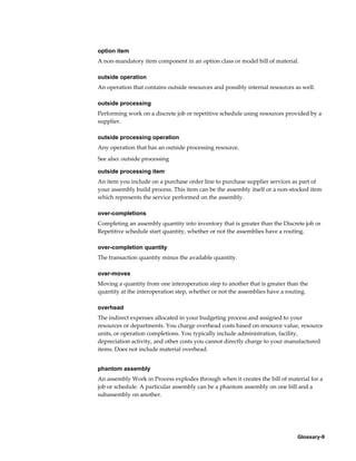 Glossary-9
option item
A non-mandatory item component in an option class or model bill of material.
outside operation
An operation that contains outside resources and possibly internal resources as well.
outside processing
Performing work on a discrete job or repetitive schedule using resources provided by a
supplier.
outside processing operation
Any operation that has an outside processing resource.
See also: outside processing
outside processing item
An item you include on a purchase order line to purchase supplier services as part of
your assembly build process. This item can be the assembly itself or a non-stocked item
which represents the service performed on the assembly.
over-completions
Completing an assembly quantity into inventory that is greater than the Discrete job or
Repetitive schedule start quantity, whether or not the assemblies have a routing.
over-completion quantity
The transaction quantity minus the available quantity.
over-moves
Moving a quantity from one interoperation step to another that is greater than the
quantity at the interoperation step, whether or not the assemblies have a routing.
overhead
The indirect expenses allocated in your budgeting process and assigned to your
resources or departments. You charge overhead costs based on resource value, resource
units, or operation completions. You typically include administration, facility,
depreciation activity, and other costs you cannot directly charge to your manufactured
items. Does not include material overhead.
phantom assembly
An assembly Work in Process explodes through when it creates the bill of material for a
job or schedule. A particular assembly can be a phantom assembly on one bill and a
subassembly on another.
 