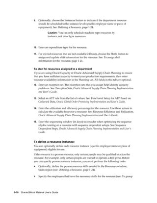 1-18    Oracle Bills of Material User's Guide
9. Optionally, choose the Instances button to indicate if the department resource
should be scheduled to the instance level (specific employee name or piece of
equipment). See: Defining a Resource, page 1-24.
Caution: You can only schedule machine type resources by
instance, not labor type resources.
10. Enter an expenditure type for the resource.
11. For owned resources that are not available 24 hours, choose the Shifts button to
assign and update shift information for the resource. See: To assign shift
information for the resource, page 1-21.
To plan for resources assigned to a department
If you are using Oracle Capacity or Oracle Advanced Supply Chain Planning to ensure
that you have sufficient capacity to meet your production requirements, then enter
resource availability information in the Planning tab. All fields in this tab are optional.
12. Enter an exception set. The exception sets that you assign help identify capacity
problems. See: Exception Sets, Oracle Advanced Supply Chain Planning Implementation
and User's Guide.
13. Select an ATP rule from the list of values. See: Functional Setup for ATP Based on
Collected Data, Oracle Global Order Promising Implementation and User's Guide.
14. Enter the utilization and efficiency percentage for the resource. Use these values to
calculate the available hours for a resource. See: Resource Efficiency and Utilization,
Oracle Advanced Supply Chain Planning Implementation and User's Guide.
15. Enter the sequencing window (in days) to consider when optimizing the sequence
of jobs running on a resource with sequence dependent setups. See: Sequence
Dependent Steps, Oracle Advanced Supply Chain Planning Implementation and User's
Guide.
To define a resource instance:
You can optionally define each resource instance (specific employee name or piece of
equipment) eligible for use.
If the resource is a person resource, only certain people may be qualified to act as the
resource. For example, only certain people are trained to operate a drill press. Before
you can specify person resource instances, you must perform the following tasks:
• Optionally, define the person resource skills needed in the Resources window,
Skills region (see: Defining a Resource, page 1-24).
• Specify the employees that have the necessary skills for the resource (see: To group
 