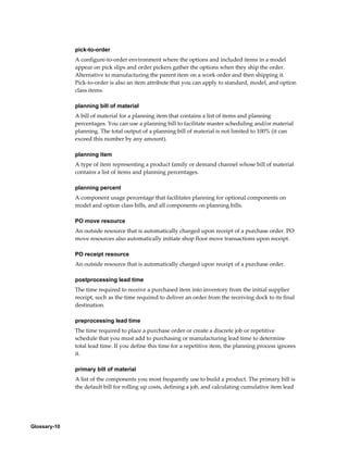 Glossary-10
pick-to-order
A configure-to-order environment where the options and included items in a model
appear on pick slips and order pickers gather the options when they ship the order.
Alternative to manufacturing the parent item on a work order and then shipping it.
Pick-to-order is also an item attribute that you can apply to standard, model, and option
class items.
planning bill of material
A bill of material for a planning item that contains a list of items and planning
percentages. You can use a planning bill to facilitate master scheduling and/or material
planning. The total output of a planning bill of material is not limited to 100% (it can
exceed this number by any amount).
planning item
A type of item representing a product family or demand channel whose bill of material
contains a list of items and planning percentages.
planning percent
A component usage percentage that facilitates planning for optional components on
model and option class bills, and all components on planning bills.
PO move resource
An outside resource that is automatically charged upon receipt of a purchase order. PO
move resources also automatically initiate shop floor move transactions upon receipt.
PO receipt resource
An outside resource that is automatically charged upon receipt of a purchase order.
postprocessing lead time
The time required to receive a purchased item into inventory from the initial supplier
receipt, such as the time required to deliver an order from the receiving dock to its final
destination.
preprocessing lead time
The time required to place a purchase order or create a discrete job or repetitive
schedule that you must add to purchasing or manufacturing lead time to determine
total lead time. If you define this time for a repetitive item, the planning process ignores
it.
primary bill of material
A list of the components you most frequently use to build a product. The primary bill is
the default bill for rolling up costs, defining a job, and calculating cumulative item lead
 