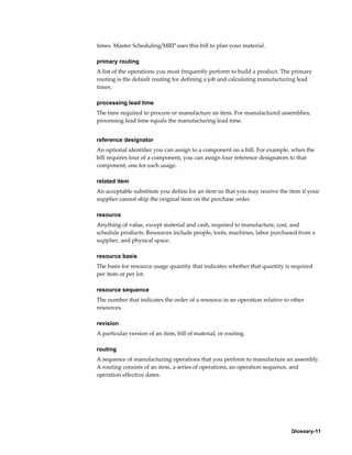 Glossary-11
times. Master Scheduling/MRP uses this bill to plan your material.
primary routing
A list of the operations you most frequently perform to build a product. The primary
routing is the default routing for defining a job and calculating manufacturing lead
times.
processing lead time
The time required to procure or manufacture an item. For manufactured assemblies,
processing lead time equals the manufacturing lead time.
reference designator
An optional identifier you can assign to a component on a bill. For example, when the
bill requires four of a component, you can assign four reference designators to that
component, one for each usage.
related item
An acceptable substitute you define for an item so that you may receive the item if your
supplier cannot ship the original item on the purchase order.
resource
Anything of value, except material and cash, required to manufacture, cost, and
schedule products. Resources include people, tools, machines, labor purchased from a
supplier, and physical space.
resource basis
The basis for resource usage quantity that indicates whether that quantity is required
per item or per lot.
resource sequence
The number that indicates the order of a resource in an operation relative to other
resources.
revision
A particular version of an item, bill of material, or routing.
routing
A sequence of manufacturing operations that you perform to manufacture an assembly.
A routing consists of an item, a series of operations, an operation sequence, and
operation effective dates.
 