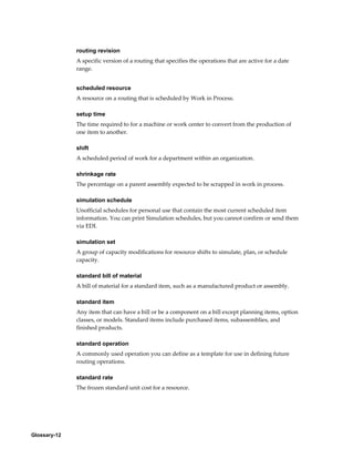 Glossary-12
routing revision
A specific version of a routing that specifies the operations that are active for a date
range.
scheduled resource
A resource on a routing that is scheduled by Work in Process.
setup time
The time required to for a machine or work center to convert from the production of
one item to another.
shift
A scheduled period of work for a department within an organization.
shrinkage rate
The percentage on a parent assembly expected to be scrapped in work in process.
simulation schedule
Unofficial schedules for personal use that contain the most current scheduled item
information. You can print Simulation schedules, but you cannot confirm or send them
via EDI.
simulation set
A group of capacity modifications for resource shifts to simulate, plan, or schedule
capacity.
standard bill of material
A bill of material for a standard item, such as a manufactured product or assembly.
standard item
Any item that can have a bill or be a component on a bill except planning items, option
classes, or models. Standard items include purchased items, subassemblies, and
finished products.
standard operation
A commonly used operation you can define as a template for use in defining future
routing operations.
standard rate
The frozen standard unit cost for a resource.
 