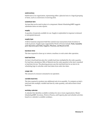 Glossary-13
subinventory
Subdivision of an organization, representing either a physical area or a logical grouping
of items, such as a storeroom or receiving dock.
substitute item
An item that can be used in place of a component. Master Scheduling/MRP suggests
substitutes items on some reports.
supply
A quantity of materials available for use. Supply is replenished in response to demand
or anticipated demand.
supply type
A bill of material component field that controls issue transactions from inventory to
work in process. Supply types supported by Work in Process include: Push, Assembly
pull, Operation pull, Bulk, Supplier, Phantom, and Based on bill.
teardown time
The time required to clean up or restore a machine or work center after operation.
total lead time
An item's fixed lead time plus the variable lead time multiplied by the order quantity.
For lead time calculations, Bills of Material sets the order quantity to the item's standard
or lead time lot size. The planning process uses the total lead time for an item in its
scheduling logic to calculate order start dates from order due dates.
usage rate
The amount of a resource consumed at an operation.
variable lead time
The time required to produce one additional unit of an assembly. To compute an item's
total lead time multiply variable lead time by order quantity, and add an item's fixed
lead time.
workday calendar
A calendar that identifies available workdays for one or more organizations. Master
Scheduling/MRP, Inventory, Work in Process, and Capacity plan and schedule activities
based on a calendar's available workdays.
 