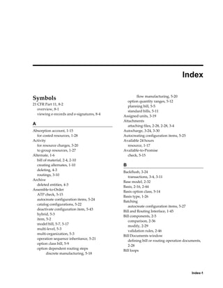 Index-1
 
Index
Symbols
21 CFR Part 11, 8-2
overview, 8-1
viewing e-records and e-signatures, 8-4
A
Absorption account, 1-15
for costed resources, 1-28
Activity
for resource charges, 3-20
to group resources, 1-27
Alternate, 1-6
bill of material, 2-4, 2-10
creating alternates, 1-10
deleting, 4-3
routings, 3-10
Archive
deleted entities, 4-3
Assemble-to-Order
ATP check, 5-15
autocreate configuration items, 5-24
catalog configurations, 5-22
deactivate configuration item, 5-43
hybrid, 5-3
item, 5-2
model bill, 5-7, 5-17
multi-level, 5-3
multi-organization, 5-3
operation sequence inheritance, 5-21
option class bill, 5-9
option dependent routing steps
discrete manufacturing, 5-18
flow manufacturing, 5-20
option quantity ranges, 5-12
planning bill, 5-5
standard bills, 5-11
Assigned units, 3-19
Attachments
attaching files, 2-28, 2-28, 3-4
Autocharge, 3-24, 3-30
Autocreating configuration items, 5-25
Available 24 hours
resource, 1-17
Available-to-Promise
check, 5-15
B
Backflush, 3-24
transactions, 3-4, 3-11
Base model, 2-32
Basis, 2-16, 2-44
Basis option class, 5-14
Basis type, 1-26
Batching
autocreate configuration items, 5-27
Bill and Routing Interface, 1-45
Bill components, 2-5
comparison, 2-36
modify, 2-29
validation rules, 2-46
Bill Documents window
defining bill or routing operation documents,
2-28
Bill loops
 