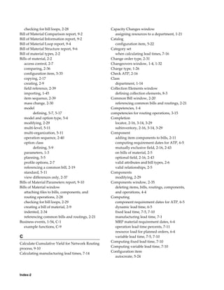 Index-2
checking for bill loops, 2-28
Bill of Material Comparison report, 9-2
Bill of Material Information report, 9-2
Bill of Material Loop report, 9-4
Bill of Material Structure report, 9-6
Bill of material types, 2-2
Bills of material, 2-2
access control, 2-7
comparing, 2-36
configuration item, 5-35
copying, 2-17
creating, 2-9
field reference, 2-39
importing, 1-45
item sequence, 2-39
mass change, 2-30
model
defining, 5-7, 5-17
model and option type, 5-4
modifying, 2-29
multi-level, 5-11
multi-organization, 5-11
operation sequence, 2-40
option class
defining, 5-9
parameters, 1-3
planning, 5-5
profile options, 2-7
referencing a common bill, 2-19
standard, 5-11
view differences only, 2-37
Bills of Material Parameters report, 9-10
Bills of Material window
attaching files to bills, components, and
routing operations, 2-28
checking for bill loops, 2-29
creating a bill of material, 2-9
indented, 2-34
referencing common bills and routings, 2-21
Business events, 1-54, C-1
example functions, C-9
C
Calculate Cumulative Yield for Network Routing
process, 9-10
Calculating manufacturing lead times, 7-14
Capacity Changes window
assigning resources to a department, 1-21
Catalog
configuration item, 5-22
Category set
when calculating lead times, 7-16
Change order type, 2-31
Changeovers window, 1-4, 1-32
Charge type, 1-26
Check ATP, 2-16
Class
department, 1-14
Collection Elements window
defining collection elements, 8-3
Common Bill window, 2-20
referencing common bills and routings, 2-21
Competencies, 1-4
competencies for routing operations, 3-15
Completion
locator, 2-16, 3-14, 3-29
subinventory, 2-16, 3-14, 3-29
Component
adding item components to bills, 2-11
computing requirement dates for ATP, 6-5
mutually exclusive field, 2-16, 2-43
on bills of material, 2-5
optional field, 2-16, 2-43
valid attributes and bill types, 2-6
valid relationships, 2-5
Components
modifying, 2-29
Components window, 2-35
deleting items, bills, routings, components,
and operations, 4-4
Computing
component requirement dates for ATP, 6-5
dynamic lead time, 6-5
fixed lead time, 7-5, 7-10
manufacturing lead time, 7-1
MRP material requirement dates, 6-4
operation lead time percents, 7-11
resource load for planned orders, 6-4
variable lead time, 7-5, 7-10
Computing fixed lead time, 7-10
Computing variable lead time, 7-10
Configuration item
autocreate, 5-24
 