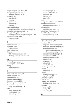 Index-4
Engineering bills of material, 2-3
Equipment Types window
defining a resource, 1-30
E-records, 8-2
overview, 8-1
viewing, 8-4
E-signatures, 8-2
overview, 8-1
viewing, 8-4
Exceptions window
assigning workday or shift exceptions, 1-44
Exception template name, 1-2, 1-40
Exception Templates window
creating a workday exception template, 1-39
Extended quantity, 2-42
calculation, 2-42
F
Failure message, 1-12
Fixed lead time
calculation, 7-7
Flow routing, 3-3
Folders
Bills Summary window, 2-10
Routings Summary window, 3-9
G
General ledger account
absorption account, 1-28
Group
deletion group, 4-2
I
Import bills of material, 1-46
Import routings, 1-45
Inactive status, 1-8
Include on ship docs, 2-45
Increment revision, 2-31
Integer requirements, 2-15, 2-42
Inverse rate or amount
usage rate or amount, 3-18
Item
based resources, 3-6
creating a bill, 2-10
for routings, 3-10
preconfiguring, 5-40
revisions, 2-4, 2-17, 2-27
scheduling, 3-6
to delete, 4-3
usage, 2-38
Item
sequence on bills of material, 2-39
Item Revisions window
defining item revisions, 2-27
Item selection
to calculate lead times, 7-15
Item Where Used report, 9-17
Item WhereUsed window
viewing item usage, 2-38
L
labor skill validation, 3-8
Lead time, 2-35
computing manufacturing, 3-12
computing operation percents, 7-11
configuration item, 5-28
discrete manufacturing, 5-28
flow manufacturing, 5-29
cumulative manufacturing, 7-12
cumulative total, 7-13
dynamic offsetting, 6-4, 6-5
fixed, 7-5, 7-10
processing, 7-2
rollup, 3-12
variable, 7-5, 7-10
Lead time percent, 3-11
Location
department, 1-5
Locator
completion locator, 3-29
supply locator, 2-43
Lookup codes, 1-46
Lookups, 1-7
Loops in bills of material
checking for bill loops, 2-28
Lot based
resources, 3-6
routing, 3-3
scheduling, 3-6
M
 