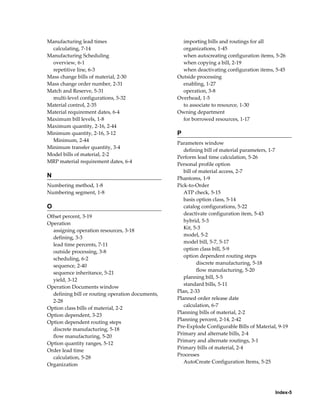 Index-5
Manufacturing lead times
calculating, 7-14
Manufacturing Scheduling
overview, 6-1
repetitive line, 6-3
Mass change bills of material, 2-30
Mass change order number, 2-31
Match and Reserve, 5-31
multi-level configurations, 5-32
Material control, 2-35
Material requirement dates, 6-4
Maximum bill levels, 1-8
Maximum quantity, 2-16, 2-44
Minimum quantity, 2-16, 3-12
Minimum, 2-44
Minimum transfer quantity, 3-4
Model bills of material, 2-2
MRP material requirement dates, 6-4
N
Numbering method, 1-8
Numbering segment, 1-8
O
Offset percent, 3-19
Operation
assigning operation resources, 3-18
defining, 3-3
lead time percents, 7-11
outside processing, 3-8
scheduling, 6-2
sequence, 2-40
sequence inheritance, 5-21
yield, 3-12
Operation Documents window
defining bill or routing operation documents,
2-28
Option class bills of material, 2-2
Option dependent, 3-23
Option dependent routing steps
discrete manufacturing, 5-18
flow manufacturing, 5-20
Option quantity ranges, 5-12
Order lead time
calculation, 5-28
Organization
importing bills and routings for all
organizations, 1-45
when autocreating configuration items, 5-26
when copying a bill, 2-19
when deactivating configuration items, 5-45
Outside processing
enabling, 1-27
operation, 3-8
Overhead, 1-5
to associate to resource, 1-30
Owning department
for borrowed resources, 1-17
P
Parameters window
defining bill of material parameters, 1-7
Perform lead time calculation, 5-26
Personal profile option
bill of material access, 2-7
Phantoms, 1-9
Pick-to-Order
ATP check, 5-15
basis option class, 5-14
catalog configurations, 5-22
deactivate configuration item, 5-43
hybrid, 5-3
Kit, 5-3
model, 5-2
model bill, 5-7, 5-17
option class bill, 5-9
option dependent routing steps
discrete manufacturing, 5-18
flow manufacturing, 5-20
planning bill, 5-5
standard bills, 5-11
Plan, 2-33
Planned order release date
calculation, 6-7
Planning bills of material, 2-2
Planning percent, 2-14, 2-42
Pre-Explode Configurable Bills of Material, 9-19
Primary and alternate bills, 2-4
Primary and alternate routings, 3-1
Primary bills of material, 2-4
Processes
AutoCreate Configuration Items, 5-25
 