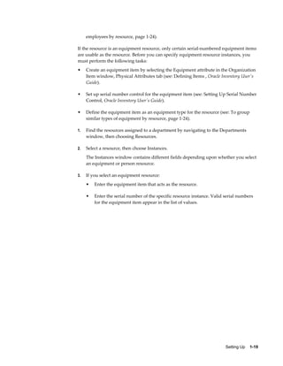 Setting Up    1-19
employees by resource, page 1-24).
If the resource is an equipment resource, only certain serial-numbered equipment items
are usable as the resource. Before you can specify equipment resource instances, you
must perform the following tasks:
• Create an equipment item by selecting the Equipment attribute in the Organization
Item window, Physical Attributes tab (see: Defining Items , Oracle Inventory User's
Guide).
• Set up serial number control for the equipment item (see: Setting Up Serial Number
Control, Oracle Inventory User's Guide).
• Define the equipment item as an equipment type for the resource (see: To group
similar types of equipment by resource, page 1-24).
1. Find the resources assigned to a department by navigating to the Departments
window, then choosing Resources.
2. Select a resource, then choose Instances.
The Instances window contains different fields depending upon whether you select
an equipment or person resource.
3. If you select an equipment resource:
• Enter the equipment item that acts as the resource.
• Enter the serial number of the specific resource instance. Valid serial numbers
for the equipment item appear in the list of values.
 