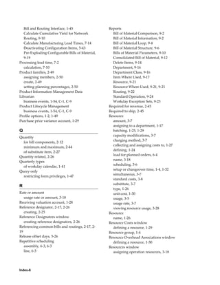 Index-6
Bill and Routing Interface, 1-45
Calculate Cumulative Yield for Network
Routing, 9-10
Calculate Manufacturing Lead Times, 7-14
Deactivating Configuration Items, 5-43
Pre-Exploding Configurable Bills of Material,
9-19
Processing lead time, 7-2
calculation, 7-10
Product families, 2-49
assigning members, 2-50
create, 2-49
setting planning percentages, 2-50
Product Information Management Data
Librarian
business events, 1-54, C-1, C-9
Product Lifecycle Management
business events, 1-54, C-1, C-9
Profile options, 1-2, 1-49
Purchase price variance account, 1-29
Q
Quantity
for bill components, 2-12
minimum and maximum, 2-44
of substitute item, 2-27
Quantity related, 2-26
Quarterly types
of workday calendar, 1-41
Query-only
restricting form privileges, 1-47
R
Rate or amount
usage rate or amount, 3-18
Receiving valuation account, 1-28
Reference designator, 2-17, 2-26
creating, 2-25
Reference Designators window
creating reference designators, 2-26
Referencing common bills and routings, 2-17, 2-
19
Release offset days, 5-26
Repetitive scheduling
assembly, 6-3, 6-3
line, 6-3
Reports
Bill of Material Comparison, 9-2
Bill of Material Information, 9-2
Bill of Material Loop, 9-4
Bill of Material Structure, 9-6
Bills of Material Parameters, 9-10
Consolidated Bill of Material, 9-12
Delete Items, 9-14
Department, 9-16
Department Class, 9-16
Item Where Used, 9-17
Resource, 9-21
Resource Where Used, 9-21, 9-21
Routing, 9-22
Standard Operation, 9-24
Workday Exception Sets, 9-25
Required for revenue, 2-45
Required to ship, 2-45
Resource
amount, 3-7
assigning to a department, 1-17
batching, 1-25, 1-29
capacity modifications, 3-7
charging method, 3-7
collecting and assigning costs to, 1-27
defining, 1-24
load for planned orders, 6-4
name, 3-18
scheduling, 3-6
setup or changeover time, 1-4, 1-32
simultaneous, 3-7
standard costs, 3-8
substitute, 3-7
type, 1-26
unit cost, 1-30
usage, 3-5
usage rate, 3-7
viewing resource usage, 3-28
Resource
name, 1-26
Resource Costs window
defining a resource, 1-29
Resource group, 1-4
Resource Overhead Associations window
defining a resource, 1-30
Resources window
assigning operation resources, 3-18
 