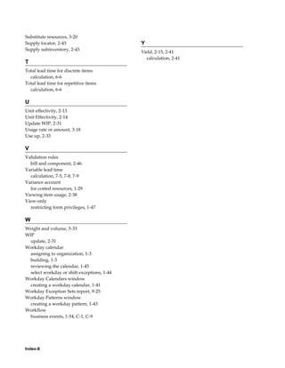 Index-8
Substitute resources, 3-20
Supply locator, 2-43
Supply subinventory, 2-43
T
Total lead time for discrete items
calculation, 6-6
Total lead time for repetitive items
calculation, 6-6
U
Unit effectivity, 2-13
Unit Effectivity, 2-14
Update WIP, 2-31
Usage rate or amount, 3-18
Use up, 2-33
V
Validation rules
bill and component, 2-46
Variable lead time
calculation, 7-5, 7-8, 7-9
Variance account
for costed resources, 1-29
Viewing item usage, 2-38
View-only
restricting form privileges, 1-47
W
Weight and volume, 5-33
WIP
update, 2-31
Workday calendar
assigning to organization, 1-3
building, 1-3
reviewing the calendar, 1-45
select workday or shift exceptions, 1-44
Workday Calendars window
creating a workday calendar, 1-41
Workday Exception Sets report, 9-25
Workday Patterns window
creating a workday pattern, 1-43
Workflow
business events, 1-54, C-1, C-9
Y
Yield, 2-15, 2-41
calculation, 2-41
 
