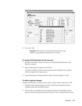Setting Up    1-21
5. Save your work.
Important: The number of resource instances must match the
number of units specified in the Resources window.
To assign shift information for the resource:
1. Navigate to the Shifts window. Do this by choosing the Shifts button from the
Resources window.
2. Enter a shift number to assign to the resource.
The shifts available to assign to the resource are those assigned to the workday
calendar assigned to the organization.
3. Choose the Capacity Changes button to define capacity changes for a shift.
To define capacity changes:
Capacity modifications can add or delete a day, or add or reduce capacity for a shift.
1. Navigate to the Capacity Changes window. Do this by choosing the Capacity
Changes button from the Shifts window.
2. Enter or select a simulation set for the capacity change. Use simulation sets for
capacity requirements planning in Oracle Capacity. See: Creating Simulation Sets,
 