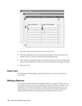1-24    Oracle Bills of Material User's Guide
2. Enter the number of days in advance of the resource need.
3. Enter the acceptable excess load (tolerance percentage) for the resource given the
number of days in advance of the manufacturing capacity need.
4. If the tolerance percentage changes as the number of days in advance changes, then
enter as many combinations of days in advance and tolerance percentage as needed.
5. Save your work.
Related Topics
Cost Management Profile Options and Security Functions, Oracle Cost Management
User's Guide
Defining a Resource
Use resources to define the time an assembly spends at an operation and the cost you
incur at the operation. A resource is anything you require to perform, schedule, or cost,
including but not limited to: employees, machines, outside processing services, and
physical space. A resource and usage rate for all scheduled activities is required in a
routing. Scheduled resources can include queue, setup, run, and move time.
 