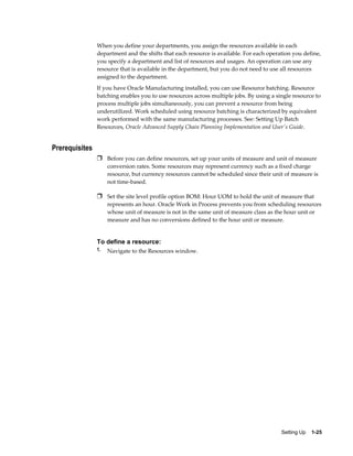 Setting Up    1-25
When you define your departments, you assign the resources available in each
department and the shifts that each resource is available. For each operation you define,
you specify a department and list of resources and usages. An operation can use any
resource that is available in the department, but you do not need to use all resources
assigned to the department.
If you have Oracle Manufacturing installed, you can use Resource batching. Resource
batching enables you to use resources across multiple jobs. By using a single resource to
process multiple jobs simultaneously, you can prevent a resource from being
underutilized. Work scheduled using resource batching is characterized by equivalent
work performed with the same manufacturing processes. See: Setting Up Batch
Resources, Oracle Advanced Supply Chain Planning Implementation and User's Guide.
Prerequisites
Ì Before you can define resources, set up your units of measure and unit of measure
conversion rates. Some resources may represent currency such as a fixed charge
resource, but currency resources cannot be scheduled since their unit of measure is
not time-based.
Ì Set the site level profile option BOM: Hour UOM to hold the unit of measure that
represents an hour. Oracle Work in Process prevents you from scheduling resources
whose unit of measure is not in the same unit of measure class as the hour unit or
measure and has no conversions defined to the hour unit or measure.
To define a resource:
1. Navigate to the Resources window.
 