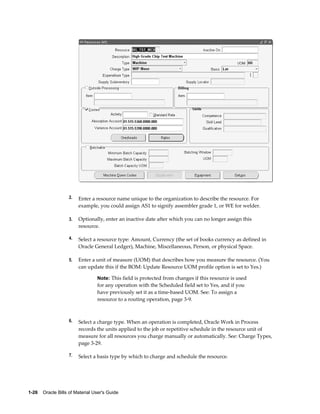 1-26    Oracle Bills of Material User's Guide
2. Enter a resource name unique to the organization to describe the resource. For
example, you could assign AS1 to signify assembler grade 1, or WE for welder.
3. Optionally, enter an inactive date after which you can no longer assign this
resource.
4. Select a resource type: Amount, Currency (the set of books currency as defined in
Oracle General Ledger), Machine, Miscellaneous, Person, or physical Space.
5. Enter a unit of measure (UOM) that describes how you measure the resource. (You
can update this if the BOM: Update Resource UOM profile option is set to Yes.)
Note: This field is protected from changes if this resource is used
for any operation with the Scheduled field set to Yes, and if you
have previously set it as a time-based UOM. See: To assign a
resource to a routing operation, page 3-9.
6. Select a charge type. When an operation is completed, Oracle Work in Process
records the units applied to the job or repetitive schedule in the resource unit of
measure for all resources you charge manually or automatically. See: Charge Types,
page 3-29.
7. Select a basis type by which to charge and schedule the resource.
 