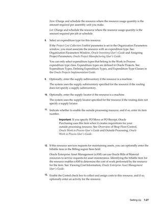 Setting Up    1-27
Item: Charge and schedule the resource where the resource usage quantity is the
amount required per assembly unit you make.
Lot: Charge and schedule the resource where the resource usage quantity is the
amount required per job or schedule.
8. Select an expenditure type for this resource.
If the Project Cost Collection Enabled parameter is set in the Organization Parameters
window, you must associate the resource with an expenditure type. See:
Organization Parameters Window, Oracle Inventory User's Guide and Assigning
Project Parameters, Oracle Project Manufacturing User's Guide.
You can only select expenditure types that belong to the Work in Process
expenditure type class. Expenditure types are defined in Oracle Projects. See:
Expenditure Types, Defining Expenditure Types, and Expenditure Type Classes in
the Oracle Projects Implementation Guide.
9. Optionally, enter the supply subinventory if the resource is a machine.
The system uses the supply subinventory specified for the resource if the routing
does not specify a supply subinventory.
10. Optionally, enter the supply locator if the resource is a machine.
The system uses the supply locator specified for the resource if the routing does not
specify a supply locator.
11. Indicate whether to enable the outside processing resource, and if so, enter its item
number.
Important: If you specify PO Move or PO Receipt, Oracle
Purchasing uses this item when it creates requisitions for your
outside processing resource. See: Overview of Shop Floor Control,
Oracle Work in Process User's Guide and Outside Processing, Oracle
Work in Process User's Guide.
12. If this resource services requests for maintaining assets, you can optionally enter the
billable item in the Billing region Item field.
Oracle Enterprise Asset Management (eAM) can use Oracle Bills of Material
resources to service requests for asset maintenance. Identifying the billable item for
the resource enables eAM to determine the cost of work performed by the resource
for the item. See: Viewing Cost Information, Oracle Enterprise Asset Management
User's Guide.
13. Enable the Costed check box to collect and assign costs to this resource, and if so,
optionally enter an activity for the resource.
 