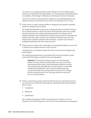 1-28    Oracle Bills of Material User's Guide
You cannot view costing information if the Privilege To View Cost Information
function is excluded from the responsibility. You cannot update costing information
if, in addition, the Privilege To Maintain Cost Information function is excluded.
You can use activities to group resource charges for cost reporting purposes. See:
Defining Activities and Activity Costs in Oracle Cost Management User's Guide.
14. If the resource is costed, indicate whether to charge jobs and repetitive schedules
based on a standard rate you define.
Or, disable Standard Rate to enter a rate to charge the resource in Work in Process
for an internal resource, or derive the rate from the purchase order for an outside
processing resource. For outside processing resources, if you charge a job or
repetitive schedule at the standard rate, a purchase price variance is computed and
posted to the rate variance account. If you charge for all other resources, if you
charge a job or repetitive schedule at the actual rate, a resource rate variance is
computed and posted to the rate variance account.
15. If this resource is costed, enter an absorption account (general ledger account) used
to offset resource charges earned in work in process.
At period end, you normally compare this account to the resource charges in the
general ledger.
For outside processing resources, the default is the receiving valuation account
from Oracle Purchasing, as defined in the receiving options.
Important: For outside processing resources, do not change the
default receiving valuation account. When you receive an outside
processing purchase order, Oracle Purchasing credits the inventory
AP accrual account and debits the receiving valuation account. Bills
of Material then debits the work in process outside processing
account and credits the receiving valuation account. If you change
the above default account, your receiving valuation account will
have an incorrect balance.
16. If this is a person type resource, enter the skill necessary for a particular person to
act as this resource. Define the skill needed by selecting from the following fields'
lists of values:
• Competence
• Skill Level
• Qualification
See: Creating a Competency Profile, Talent Management, Workforce Sourcing,
Deployment, and Talent Management Guide (US) for more information on competence,
 