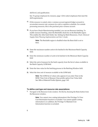 Setting Up    1-29
skill level, and qualification.
See: To group employees by resource, page 1-24 to select employees that meet the
skill requirements.
17. If this resource is costed, enter a variance account (general ledger account) to
accumulate resource rate variances for a job or repetitive schedule. For outside
processing resources, this is the purchase price variance account.
18. If you have Oracle Manufacturing installed, you can use Resource batching. To
enable resource batching, select the Batchable check box in the Batchable region.
This enables the other batch fields. See: Setting Up Batch Resources, Oracle Advanced
Supply Chain Planning Implementation and User's Guide.
Note: The Batchable region is disabled when the Basis field is set to
Item.
19. Enter the maximum number units to be batched in the Maximum Batch Capacity
field.
20. Enter the minimum number of units to be batched in the Minimum Batch Capacity
field
21. Select the unit of measure for the batch capacity from the list of values available in
the Batch Capacity UOM field.
22. Enter the time value for the batching process in the Batching Window field.
23. Select the time unit of measure available in the UOM field.
Note: The UOM list of values only appears if you enter Time in the
BOM: Time Unit of Measure Class profile option User Value field.
See: Bills of Material Profile Options, page 1-49.
To define cost type and resource rate associations:
1. Navigate to the Resource Costs window. Do this by choosing the Rates button from
the Resources window.
Note: You cannot view costing information if the Privilege To View
Cost Information function is excluded. You cannot update costing
information if, in addition, the Privilege To Maintain Cost
Information function is excluded.
2.
 