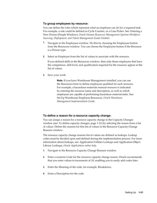 Setting Up    1-31
To group employees by resource:
You can define the roles which represent what an employee can do for a required task.
For example, a role could be defined as Cycle Counter, or a Case Picker. See: Entering a
New Person (People Window), Oracle Human Resources Management Systems Workforce
Sourcing, Deployment, and Talent Management Guide (Global).
1. Navigate to the Employees window. Do this by choosing the Employees button
from the Resources window. You can choose the Employees button if the Resource
is a Person type.
2. Select an Employee from the list of values to associate with the resource.
If you defined skills in the Resources window, then only those employees that have
the competence, skill level, and qualification required for the resource appear in the
list of values.
3. Save your work.
Note: If you have Warehouse Management installed, you can use
the Resources form to define employees qualified for each resource.
For example, a hazardous materials manual resource is indicated
by entering the resource name and description, as well as which
employees are capable of performing hazardous material tasks. See:
Set Up Warehouse Employee Resources, Oracle Warehouse
Management Implementation Guide.
To define a reason for a resource capacity change:
You can assign a reason for a resource capacity change in the Capacity Changes
window (see: To define capacity changes, page 1-21) by selecting the reason from a list
of values. Define the reasons for this list of values in the Resource Capacity Change
Reasons window.
The resource capacity change reasons list of values are defined as lookups. Lookup
codes must be decided upon and defined during the implementation process. For more
information about lookups, see: Application Utilities Lookups and Application Object
Library Lookups, Oracle Applications online help.
1. Navigate to the Resource Capacity Change Reasons window.
2. Enter a numeric Code for the resource capacity change reason. Oracle recommends
that you enter values in increments of 10, enabling you to easily add codes later.
3. Enter the Meaning of the code, for example, Breakdown.
4. Enter a Description for the code.
 