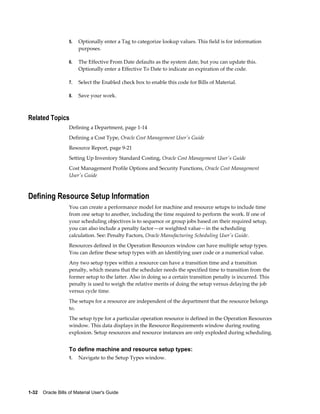 1-32    Oracle Bills of Material User's Guide
5. Optionally enter a Tag to categorize lookup values. This field is for information
purposes.
6. The Effective From Date defaults as the system date, but you can update this.
Optionally enter a Effective To Date to indicate an expiration of the code.
7. Select the Enabled check box to enable this code for Bills of Material.
8. Save your work.
Related Topics
Defining a Department, page 1-14
Defining a Cost Type, Oracle Cost Management User's Guide
Resource Report, page 9-21
Setting Up Inventory Standard Costing, Oracle Cost Management User's Guide
Cost Management Profile Options and Security Functions, Oracle Cost Management
User's Guide
Defining Resource Setup Information
You can create a performance model for machine and resource setups to include time
from one setup to another, including the time required to perform the work. If one of
your scheduling objectives is to sequence or group jobs based on their required setup,
you can also include a penalty factor—or weighted value—in the scheduling
calculation. See: Penalty Factors, Oracle Manufacturing Scheduling User's Guide.
Resources defined in the Operation Resources window can have multiple setup types.
You can define these setup types with an identifying user code or a numerical value.
Any two setup types within a resource can have a transition time and a transition
penalty, which means that the scheduler needs the specified time to transition from the
former setup to the latter. Also in doing so a certain transition penalty is incurred. This
penalty is used to weigh the relative merits of doing the setup versus delaying the job
versus cycle time.
The setups for a resource are independent of the department that the resource belongs
to.
The setup type for a particular operation resource is defined in the Operation Resources
window. This data displays in the Resource Requirements window during routing
explosion. Setup resources and resource instances are only exploded during scheduling.
To define machine and resource setup types:
1. Navigate to the Setup Types window.
 