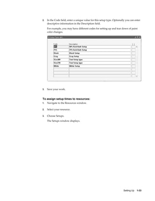 Setting Up    1-33
2. In the Code field, enter a unique value for this setup type. Optionally you can enter
descriptive information in the Description field.
For example, you may have different codes for setting up and tear down of paint
color changes.
3. Save your work.
To assign setup times to resources:
1. Navigate to the Resources window.
2. Select your resource.
3. Choose Setups.
The Setups window displays.
 