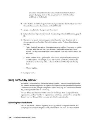 1-36    Oracle Bills of Material User's Guide
amount of time and incurs the same penalty no matter what color
you are changing from. In this case, enter <any> in the From field
and White in the To field.
10. Enter the time it will take to perform the changeover in the Duration field and enter
the unit of measure for the duration in the UOM field.
11. Assign a penalty to the changeover if there is one.
12. Select a Standard Operation (optional). See: Creating a Standard Operation, page 3-
22.
13. If you need to update many changeovers that have the same duration, unit of
measure, penalty, or Standard Operation values, use the Perform Mass Update
function.
• Select the check box next to the rows you want to update. If you want to update
all rows, select the first check box. Use the Unselect Records where "From"
equals "To" box to uncheck those rows where the From and To field entries are
the same.
• In the Perform Mass Update fields, enter values only in those fields that you
want to update. For example, if you only want to update the penalty in the
checked rows, then only enter a value in the Perform Mass Update Penalty
field.
• Choose Update.
14. Save your work.
Using the Workday Calendar
A workday calendar defines the valid working days for a manufacturing organization
and consists of repeating pattern of days on and days off and exceptions to that pattern.
This allows you to, for example, designate a normal workday as a scheduled downtime
day, or designate a holiday as a workday.
You can define one or more workday calendars and assign them to any number of
organizations, and any number of organizations can share a calendar. You can specify
the start and end dates, and the weekend schedule for each calendar.
Repeating Workday Patterns
You can also define a series of repeating workday patterns for a given calendar. For
example, you have a repeating two-week pattern where you work five days the first
 