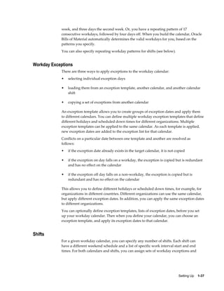 Setting Up    1-37
week, and three days the second week. Or, you have a repeating pattern of 17
consecutive workdays, followed by four days off. When you build the calendar, Oracle
Bills of Material automatically determines the valid workdays for you, based on the
patterns you specify.
You can also specify repeating workday patterns for shifts (see below).
Workday Exceptions
There are three ways to apply exceptions to the workday calendar:
• selecting individual exception days
• loading them from an exception template, another calendar, and another calendar
shift
• copying a set of exceptions from another calendar
An exception template allows you to create groups of exception dates and apply them
to different calendars. You can define multiple workday exception templates that define
different holidays and scheduled down times for different organizations. Multiple
exception templates can be applied to the same calendar. As each template is applied,
new exception dates are added to the exception list for that calendar.
Conflicts on a particular date between one template and another are resolved as
follows:
• if the exception date already exists in the target calendar, it is not copied
• if the exception on day falls on a workday, the exception is copied but is redundant
and has no effect on the calendar
• if the exception off day falls on a non-workday, the exception is copied but is
redundant and has no effect on the calendar
This allows you to define different holidays or scheduled down times, for example, for
organizations in different countries. Different organizations can use the same calendar,
but apply different exception dates. In addition, you can apply the same exception dates
to different organizations.
You can optionally define exception templates, lists of exception dates, before you set
up your workday calendar. Then when you define your calendar, you can choose an
exception template, and apply its exception dates to that calendar.
Shifts
For a given workday calendar, you can specify any number of shifts. Each shift can
have a different weekend schedule and a list of specific work interval start and end
times. For both calendars and shifts, you can assign sets of workday exceptions and
 