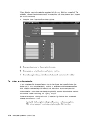 1-40    Oracle Bills of Material User's Guide
When defining a workday calendar, specify which days (or shifts) are on and off. The
workday calendar, in combination with the exceptions to it, determine the work pattern
for each organization.
1. Navigate to the Exception Templates window.
2. Enter a unique name for the exception template.
3. Enter a date on which this template becomes inactive.
4. Enter all exception dates, and indicate whether each is an on or off workday.
To create a workday calendar:
A workday calendar consists of a start date, and end date, and on and off days that
follow one or more defined workday patterns. A workday calendar can also include
shift information and exception dates, such as holidays or scheduled down time.
Use a workday calendar for forecasting and planning material requirements, use shift
information for job scheduling, and capacity analysis.
Workday exceptions identify deviations to the workday calendar. Shift exceptions
identify deviations for a shift.
Important: Shift exceptions take precedence over workday exceptions.
(This is only relevant if a workday exception and a shift exception
 