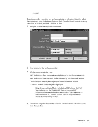 Setting Up    1-41
overlap.)
To assign workday exceptions to a workday calendar or calendar shift, either select
them intuitively from the Calendar Dates (or Shift Calendar Dates) window, or apply
them from an existing template, calendar, or shift.
1. Navigate to the Workday Calendar window.
2. Enter a name for the workday calendar.
3. Select a quarterly calendar type:
4/4/5 Week Pattern: Two four-week periods followed by one five-week period.
5/4/4 Week Pattern: One five-week period followed by two four-week periods.
Calendar Months: Twelve periods per year based on calendar months.
13 Periods: Thirteen four-week periods per year.
Note: If you use Oracle Master Scheduling/MRP, choose the 4/4/5
Weekly Pattern or the 5/4/4 Weekly Pattern to report MRP
information in weeks and months. Otherwise, if you choose the 13
Periods calendar or Calendar Months, you can only report MRP
information in monthly buckets.
4. Enter a date range for the workday calendar. The default end date is four years
from the start date.
 