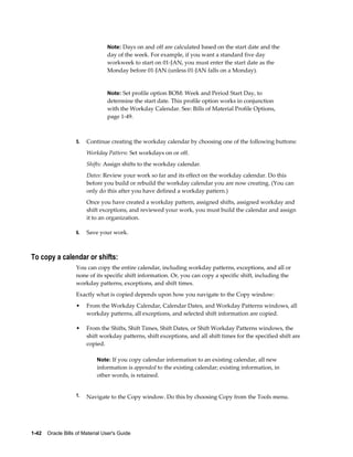 1-42    Oracle Bills of Material User's Guide
Note: Days on and off are calculated based on the start date and the
day of the week. For example, if you want a standard five day
workweek to start on 01-JAN, you must enter the start date as the
Monday before 01-JAN (unless 01-JAN falls on a Monday).
Note: Set profile option BOM: Week and Period Start Day, to
determine the start date. This profile option works in conjunction
with the Workday Calendar. See: Bills of Material Profile Options,
page 1-49.
5. Continue creating the workday calendar by choosing one of the following buttons:
Workday Pattern: Set workdays on or off.
Shifts: Assign shifts to the workday calendar.
Dates: Review your work so far and its effect on the workday calendar. Do this
before you build or rebuild the workday calendar you are now creating. (You can
only do this after you have defined a workday pattern.)
Once you have created a workday pattern, assigned shifts, assigned workday and
shift exceptions, and reviewed your work, you must build the calendar and assign
it to an organization.
6. Save your work.
To copy a calendar or shifts:
You can copy the entire calendar, including workday patterns, exceptions, and all or
none of its specific shift information. Or, you can copy a specific shift, including the
workday patterns, exceptions, and shift times.
Exactly what is copied depends upon how you navigate to the Copy window:
• From the Workday Calendar, Calendar Dates, and Workday Patterns windows, all
workday patterns, all exceptions, and selected shift information are copied.
• From the Shifts, Shift Times, Shift Dates, or Shift Workday Patterns windows, the
shift workday patterns, shift exceptions, and all shift times for the specified shift are
copied.
Note: If you copy calendar information to an existing calendar, all new
information is appended to the existing calendar; existing information, in
other words, is retained.
1. Navigate to the Copy window. Do this by choosing Copy from the Tools menu.
 