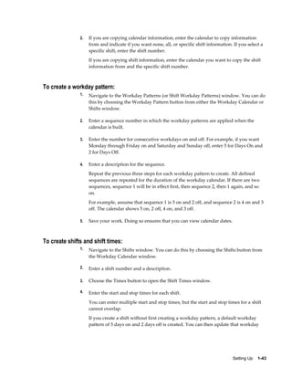 Setting Up    1-43
2. If you are copying calendar information, enter the calendar to copy information
from and indicate if you want none, all, or specific shift information. If you select a
specific shift, enter the shift number.
If you are copying shift information, enter the calendar you want to copy the shift
information from and the specific shift number.
To create a workday pattern:
1. Navigate to the Workday Patterns (or Shift Workday Patterns) window. You can do
this by choosing the Workday Pattern button from either the Workday Calendar or
Shifts window.
2. Enter a sequence number in which the workday patterns are applied when the
calendar is built.
3. Enter the number for consecutive workdays on and off. For example, if you want
Monday through Friday on and Saturday and Sunday off, enter 5 for Days On and
2 for Days Off.
4. Enter a description for the sequence.
Repeat the previous three steps for each workday pattern to create. All defined
sequences are repeated for the duration of the workday calendar. If there are two
sequences, sequence 1 will be in effect first, then sequence 2, then 1 again, and so
on.
For example, assume that sequence 1 is 5 on and 2 off, and sequence 2 is 4 on and 3
off. The calendar shows 5 on, 2 off, 4 on, and 3 off.
5. Save your work. Doing so ensures that you can view calendar dates.
To create shifts and shift times:
1. Navigate to the Shifts window. You can do this by choosing the Shifts button from
the Workday Calendar window.
2. Enter a shift number and a description.
3. Choose the Times button to open the Shift Times window.
4. Enter the start and stop times for each shift.
You can enter multiple start and stop times, but the start and stop times for a shift
cannot overlap.
If you create a shift without first creating a workday pattern, a default workday
pattern of 5 days on and 2 days off is created. You can then update that workday
 
