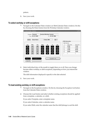 1-44    Oracle Bills of Material User's Guide
pattern.
5. Save your work.
To select workday or shift exceptions:
1. Navigate to the Calendar Dates window (or Shift Calendar Dates window). Do this
by choosing the Dates button from the Workday Calendar window.
2. Select individual days of the month to toggle them on or off. Days you change
become either workday or shift exceptions, depending on how you entered the
window.
The shift information displayed is specific to the date selected.
3. Save your work.
To load existing workday or shift exceptions:
1. Navigate to the Exceptions window. Do this by choosing the Exception List button
from the Calendar Dates window.
2. Chooses the Load button and select whether existing exceptions should be applied
from a template, a calendar, or a shift.
If you select Template, enter a template name.
If you select Calendar, enter a calendar name.
If you select Shift, enter the calendar name that the shift belongs to and the shift
 