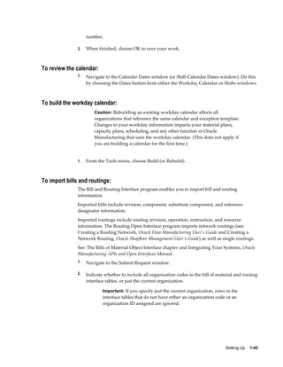 Setting Up    1-45
number.
3. When finished, choose OK to save your work.
To review the calendar:
1. Navigate to the Calendar Dates window (or Shift Calendar Dates window). Do this
by choosing the Dates button from either the Workday Calendar or Shifts windows.
To build the workday calendar:
Caution: Rebuilding an existing workday calendar affects all
organizations that reference the same calendar and exception template.
Changes to your workday information impacts your material plans,
capacity plans, scheduling, and any other function in Oracle
Manufacturing that uses the workday calendar. (This does not apply if
you are building a calendar for the first time.)
1. From the Tools menu, choose Build (or Rebuild).
To import bills and routings:
The Bill and Routing Interface program enables you to import bill and routing
information.
Imported bills include revision, component, substitute component, and reference
designator information.
Imported routings include routing revision, operation, instruction, and resource
information. The Routing Open Interface program imports network routings (see:
Creating a Routing Network, Oracle Flow Manufacturing User's Guide and Creating a
Network Routing, Oracle Shopfloor Management User's Guide) as well as single routings.
See: The Bills of Material Object Interface chapter and Integrating Your Systems, Oracle
Manufacturing APIs and Open Interfaces Manual.
1. Navigate to the Submit Request window.
2. Indicate whether to include all organization codes in the bill of material and routing
interface tables, or just the current organization.
Important: If you specify just the current organization, rows in the
interface tables that do not have either an organization code or an
organization ID assigned are ignored.
 