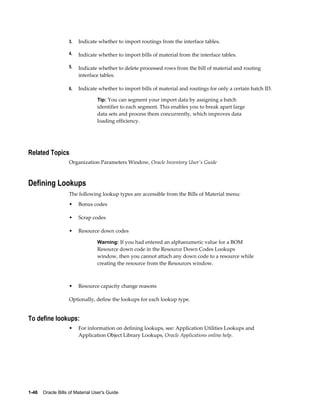 1-46    Oracle Bills of Material User's Guide
3. Indicate whether to import routings from the interface tables.
4. Indicate whether to import bills of material from the interface tables.
5. Indicate whether to delete processed rows from the bill of material and routing
interface tables.
6. Indicate whether to import bills of material and routings for only a certain batch ID.
Tip: You can segment your import data by assigning a batch
identifier to each segment. This enables you to break apart large
data sets and process them concurrently, which improves data
loading efficiency.
Related Topics
Organization Parameters Window, Oracle Inventory User's Guide
Defining Lookups
The following lookup types are accessible from the Bills of Material menu:
• Bonus codes
• Scrap codes
• Resource down codes
Warning: If you had entered an alphanumeric value for a BOM
Resource down code in the Resource Down Codes Lookups
window, then you cannot attach any down code to a resource while
creating the resource from the Resources window.
• Resource capacity change reasons
Optionally, define the lookups for each lookup type.
To define lookups:
• For information on defining lookups, see: Application Utilities Lookups and
Application Object Library Lookups, Oracle Applications online help.
 