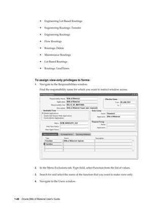 1-48    Oracle Bills of Material User's Guide
• Engineering Lot Based Routings
• Engineering Routings: Transfer
• Engineering Routings
• Flow Routings
• Routings: Delete
• Maintenance Routings
• Lot Based Routings
• Routings: LeadTimes
To assign view-only privileges to forms:
1. Navigate to the Responsibilities window.
Find the responsibility name for which you want to restrict window access.
2. In the Menu Exclusions tab, Type field, select Function from the list of values.
3. Search for and select the name of the function that you want to make view-only.
4. Navigate to the Users window.
 