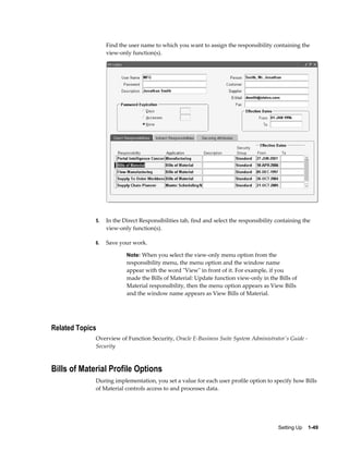 Setting Up    1-49
Find the user name to which you want to assign the responsibility containing the
view-only function(s).
5. In the Direct Responsibilities tab, find and select the responsibility containing the
view-only function(s).
6. Save your work.
Note: When you select the view-only menu option from the
responsibility menu, the menu option and the window name
appear with the word "View" in front of it. For example, if you
made the Bills of Material: Update function view-only in the Bills of
Material responsibility, then the menu option appears as View Bills
and the window name appears as View Bills of Material.
Related Topics
Overview of Function Security, Oracle E-Business Suite System Administrator's Guide -
Security
Bills of Material Profile Options
During implementation, you set a value for each user profile option to specify how Bills
of Material controls access to and processes data.
 
