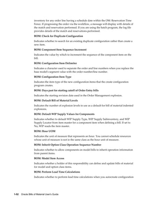 1-52    Oracle Bills of Material User's Guide
inventory for any order line having a schedule date within the OM: Reservation Time
Fence. If progressing the order via the workflow, a message will display with details of
the match and reservation performed. If you are using the batch program, the log file
provides details of the match and reservations performed.
BOM: Check for Duplicate Configuration
Indicates whether to search for an existing duplicate configuration rather than create a
new item.
BOM: Component Item Sequence Increment
Indicates the value by which to increment the sequence of the component item on the
bill.
BOM: Configuration Item Delimiter
Indicates a character used to separate the order and line numbers when you replace the
base model's segment value with the order number/line number.
BOM: Configuration Item Type
Indicates the item type of the new configuration items that the create configuration
program creates.
BOM: Days past for starting cutoff of Order Entry bills
Indicates the starting revision date used in the Order Management explosion.
BOM: Default Bill of Material Levels
Indicates the number of explosion levels to use as a default for bill of material indented
explosions.
BOM: Default WIP Supply Values for Components
Indicates whether to default WIP Supply Type, WIP Supply Subinventory, and WIP
Supply Locator from item master for a component item when defining a bill. If set to
No, WIP reads the item master.
BOM: Hour UOM
Indicates the unit of measure that represents an hour. You cannot schedule resources
whose unit of measure is not in the same class as the hour unit of measure.
BOM: Inherit Option Class Operation Sequence Number
Indicates whether to allow components on model bills to inherit operation information
from parent items.
BOM: Model Item Access
Indicates whether a holder of this responsibility can define and update bills of material
for model and option class items.
BOM: Perform Lead Time Calculations
Indicates whether to perform lead time calculations when you autocreate configuration
 