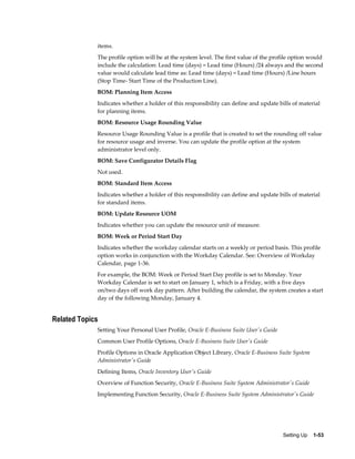 Setting Up    1-53
items.
The profile option will be at the system level. The first value of the profile option would
include the calculation: Lead time (days) = Lead time (Hours) /24 always and the second
value would calculate lead time as: Lead time (days) = Lead time (Hours) /Line hours
(Stop Time- Start Time of the Production Line).
BOM: Planning Item Access
Indicates whether a holder of this responsibility can define and update bills of material
for planning items.
BOM: Resource Usage Rounding Value
Resource Usage Rounding Value is a profile that is created to set the rounding off value
for resource usage and inverse. You can update the profile option at the system
administrator level only.
BOM: Save Configurator Details Flag
Not used.
BOM: Standard Item Access
Indicates whether a holder of this responsibility can define and update bills of material
for standard items.
BOM: Update Resource UOM
Indicates whether you can update the resource unit of measure.
BOM: Week or Period Start Day
Indicates whether the workday calendar starts on a weekly or period basis. This profile
option works in conjunction with the Workday Calendar. See: Overview of Workday
Calendar, page 1-36.
For example, the BOM: Week or Period Start Day profile is set to Monday. Your
Workday Calendar is set to start on January 1, which is a Friday, with a five days
on/two days off work day pattern. After building the calendar, the system creates a start
day of the following Monday, January 4.
Related Topics
Setting Your Personal User Profile, Oracle E-Business Suite User's Guide
Common User Profile Options, Oracle E-Business Suite User's Guide
Profile Options in Oracle Application Object Library, Oracle E-Business Suite System
Administrator's Guide
Defining Items, Oracle Inventory User's Guide
Overview of Function Security, Oracle E-Business Suite System Administrator's Guide
Implementing Function Security, Oracle E-Business Suite System Administrator's Guide
 