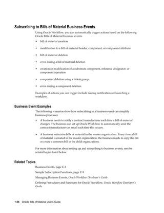 1-54    Oracle Bills of Material User's Guide
Subscribing to Bills of Material Business Events
Using Oracle Workflow, you can automatically trigger actions based on the following
Oracle Bills of Material business events:
• bill of material creation
• modification to a bill of material header, component, or component attribute
• bill of material deletion
• error during a bill of material deletion
• creation or modification of a substitute component, reference designator, or
component operation
• component deletion using a delete group
• error during a component deletion
Examples of actions you can trigger include issuing notifications or launching a
workflow.
Business Event Examples
The following scenarios show how subscribing to a business event can simplify
business processes:
• A business needs to notify a contract manufacturer each time a bill of material
changes. The business can set up Oracle Workflow to automatically send the
contract manufacturer an email each time this occurs.
• A business maintains bills of material in the master organization. Every time a bill
of material is created in the master organization, the business needs to copy the bill
or create a common bill in the child organizations.
For more information about setting up and subscribing to business events, see the
related topics listed below.
Related Topics
Business Events, page C-1
Sample Subscription Functions, page C-9
Managing Business Events, Oracle Workflow Developer's Guide
Defining Procedures and Functions for Oracle Workflow, Oracle Workflow Developer's
Guide
 