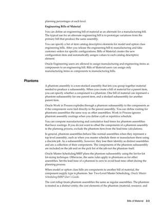Bills of Material    2-3
planning percentages at each level.
Engineering Bills of Material
You can define an engineering bill of material as an alternate for a manufacturing bill.
The typical use for an alternate engineering bill is to prototype variations from the
primary bill that produce the same assembly.
You can specify a list of item catalog descriptive elements for model and option class
engineering bills. After you release the engineering bill to manufacturing and take
customer orders for specific configurations, Bills of Material creates the new
configuration item and automatically assigns values to each catalog descriptive
element.
Oracle Engineering users are allowed to assign manufacturing and engineering items as
components to an engineering bill. Bills of Material users can assign only
manufacturing items as components to manufacturing bills.
Phantoms
A phantom assembly is a non-stocked assembly that lets you group together material
needed to produce a subassembly. When you create a bill of material for a parent item,
you can specify whether a component is a phantom. One bill of material can represent a
phantom subassembly for one parent item, and a stocked subassembly for another
parent item.
Oracle Work in Process explodes through a phantom subassembly to the components as
if the components were tied directly to the parent assembly. You can define routing for
phantoms assemblies the same way as other assemblies. Work in Process ignores
phantom assembly routings when you define a job or repetitive schedule.
You can compute manufacturing and cumulative lead times for phantom assemblies
that have routings. If you do not want to offset the components of a phantom assembly
in the planning process, exclude the phantom item from the lead time calculations.
In general, phantom assemblies behave like normal assemblies when they represent a
top level assembly, such as when you master schedule them or manufacture them using
a discrete job. As a subassembly, however, they lose their identity as distinct assemblies
and are a collection of their components. The components of the phantom subassembly
are included on the job and on the pick list of the job-not the phantom itself.
Oracle Master Scheduling/MRP plans the phantom subassembly using the lot-for-lot
lot-sizing technique. Otherwise, the same rules apply to phantoms as for other
assemblies. Set the lead time of a phantom to zero to avoid lead time offset during the
planning process.
When model or option class bills are components to another bill of material, the
component supply type is phantom. See: Two-Level Master Scheduling, Oracle Master
Scheduling/MRP User's Guide.
The cost rollup treats phantom assemblies the same as regular assemblies. The phantom
is treated as a distinct entity; the cost elements of the phantom (material, resource, and
 