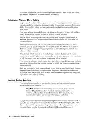 2-4    Oracle Bills of Material User's Guide
so on) are added to the cost elements of the higher assembly. Also, the full cost rollup
process sets the pending phantom assembly burden to 0.
Primary and Alternate Bills of Material
A primary bill is a list of the components you most frequently use to build a product.
An alternate bill is another list of components for the same basic assembly. The primary
bill is the default for rolling up costs, defining a job, and calculating cumulative item
lead times.
You must define a primary bill before you define an alternate. A primary bill can have
many alternate bills. Any bill of material type can have an alternate.
Oracle Master Scheduling/MRP uses the primary bill to plan your material. Oracle
Order Management uses the primary bill for model and option class products to list
available options.
When you build an item, roll up costs, and perform other functions that use bills of
material, you can specify whether to use the primary bill (the default) or an alternate
bill. You can also use engineering change orders to control changes to primary and
alternate bills of material.
Use alternate bills to account for manufacturing variations that produce the same
assembly, by specifying the parent item number and an alternate name when you create
a bill. You cannot enter new revisions for alternate bills of material.
You can use an alternate to define an engineering bill or routing. The alternate used as a
prototype variation from the primary manufacturing bill that produces essentially the
same assembly.
Bills and routings can share alternate labels. If you create an alternate bill with the same
label as an alternate routing, components are assigned to operations on the alternate
routing. If there is no routing with the same alternate label, components are assigned to
operations on the primary routing.
Item and Routing Revisions
You can define any number of revisions for the item and any number of routing
revisions for an item's routing.
Important: Item revisions and routing revisions function alike and are
discussed together below. However, item revisions and routing
revisions are two distinct pieces of information. They are created and
maintained separately and have no influence over each other.
Assign each revision a unique three character alphanumeric revision identifier (such as
A, B, B1, and so on) and a revision date. Revisions are sorted according to ASCII rules.
Each revision must be greater than the previous revision. Therefore, you cannot use
revision 10 after revision 9 because, according to ASCII sorting, 10 precedes 9.
 